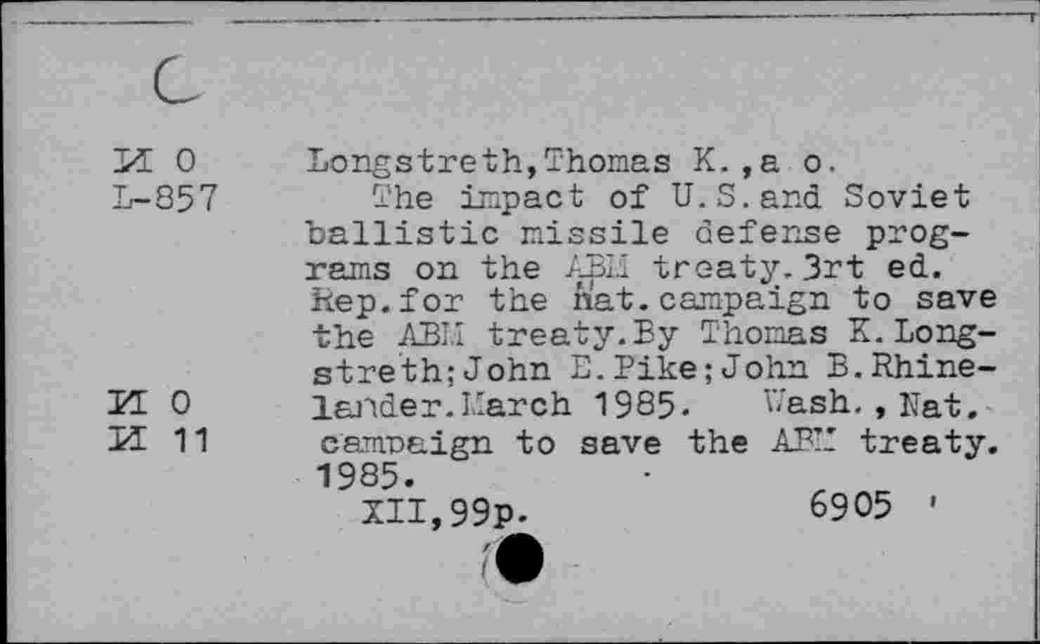 ﻿м о
L-857
И О
И 11
Longstreth,Thomas К.,а о.
The impact of U.S.and Soviet ballistic missile defense programs on the ABM treaty.3rt ed. Rep.for the nat. campaign to save the ABM treaty.By Thomas K.Longstre th: John E.Pike;John B.Rhinelander.March 1985. Uash., Nat. campaign to save the ABM treaty. 1985.
XII,99p.	6905 '